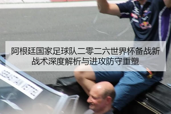 阿根廷国家足球队二零二六世界杯备战新战术深度解析与进攻防守重塑