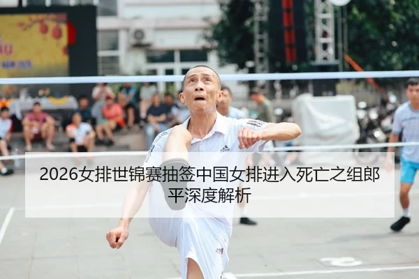 2026女排世锦赛抽签中国女排进入死亡之组郎平深度解析